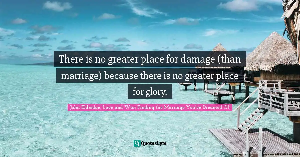 There is no greater place for damage (than marriage) because there is no greater place for glory.