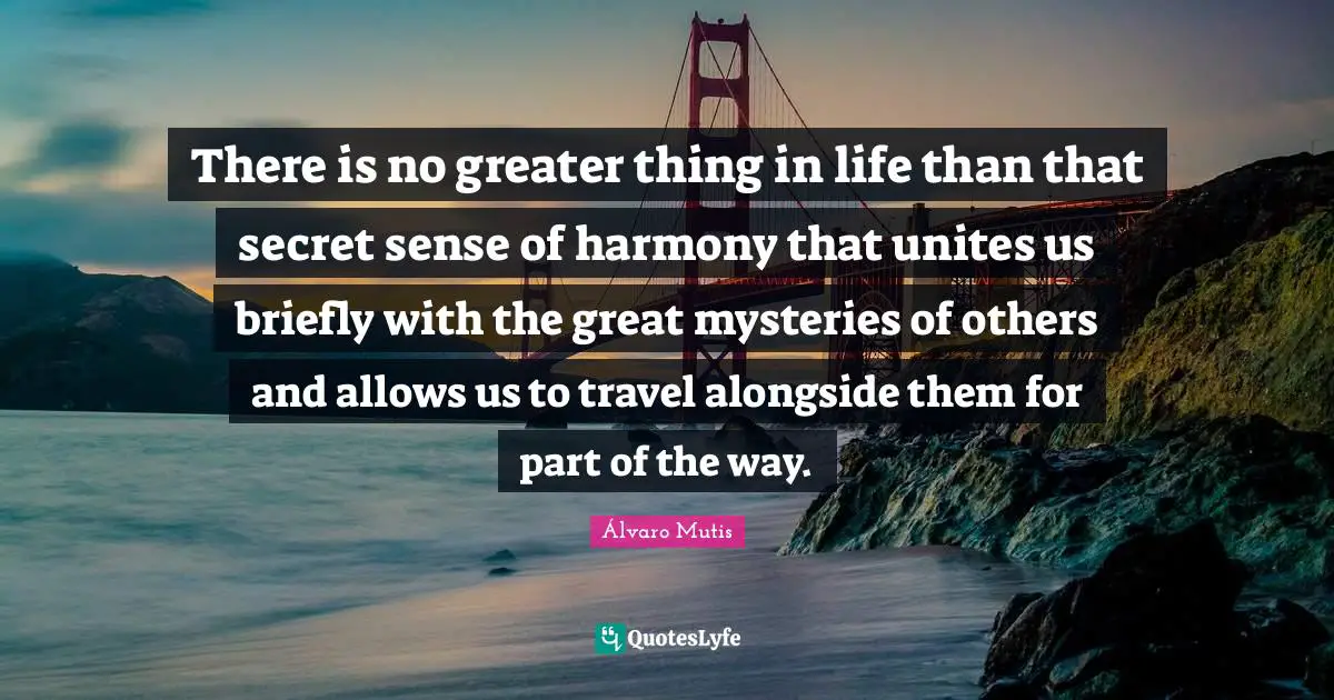 There is no greater thing in life than that secret sense of harmony that unites us briefly with the great mysteries of others and allows us to travel alongside them for part of the way.