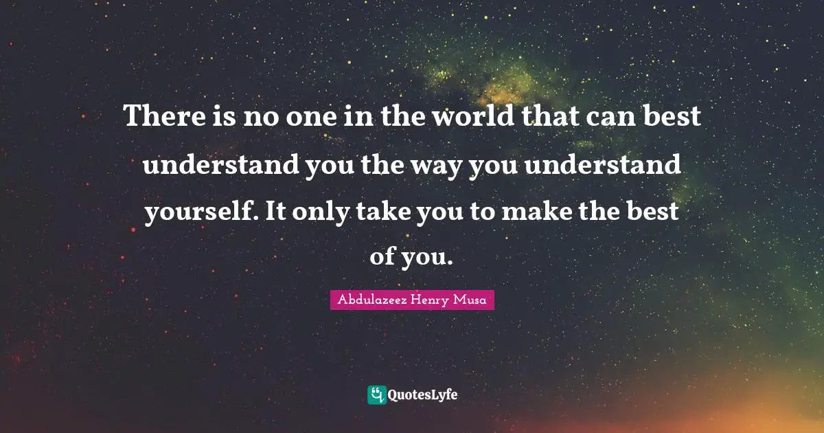 There is no one in the world that can best understand you the way you understand yourself. It only take you to make the best of you.