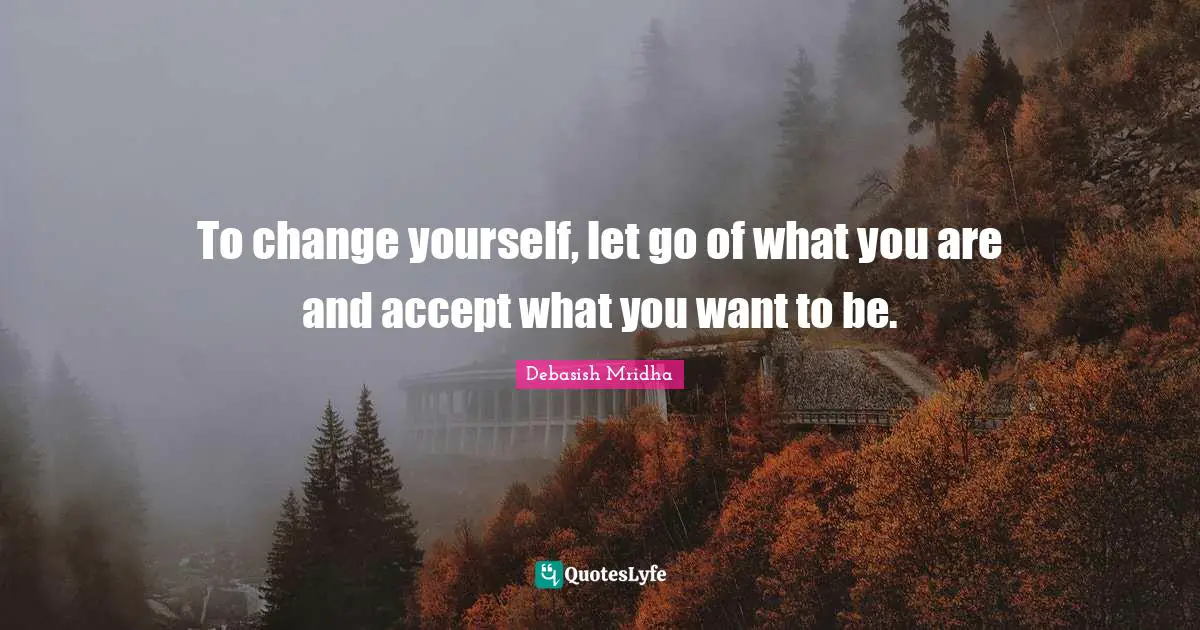 To change yourself, let go of what you are and accept what you want to be.