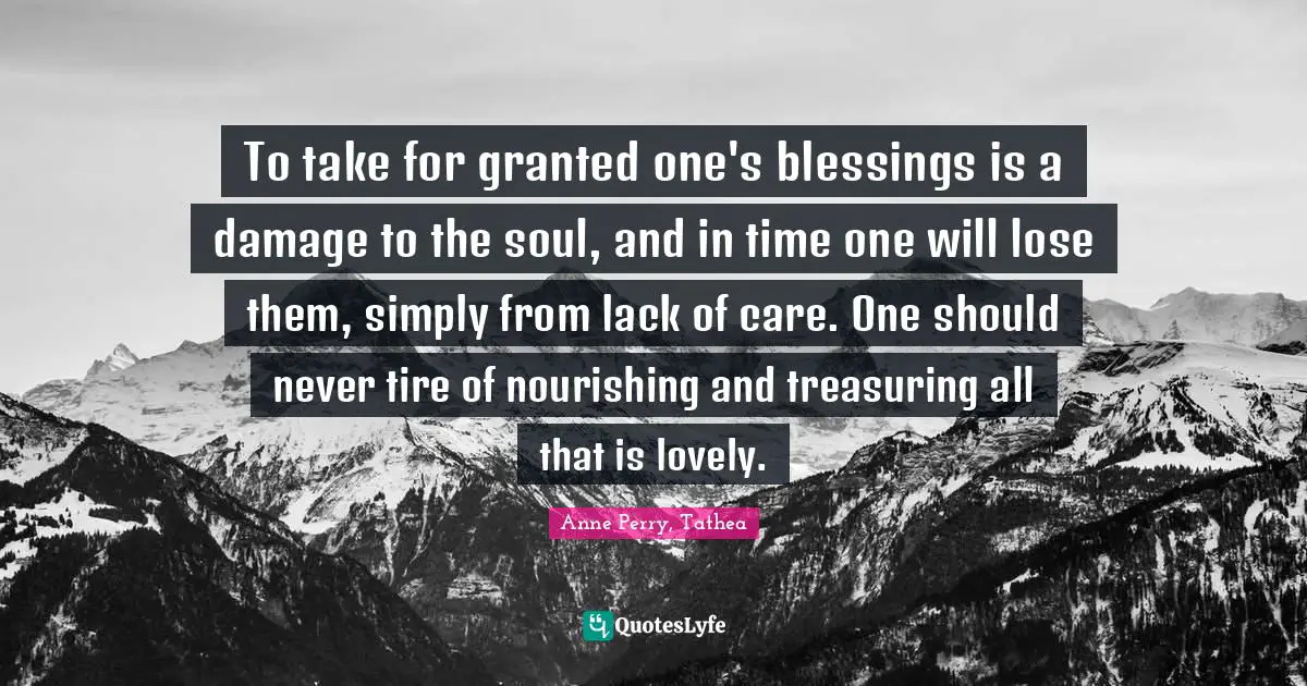 To take for granted one's blessings is a damage to the soul, and in time one will lose them, simply from lack of care. One should never tire of nourishing and treasuring all that is lovely.