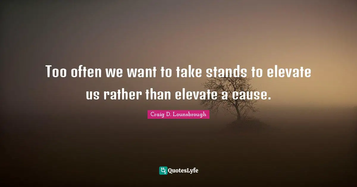 Too often we want to take stands to elevate us rather than elevate a cause.