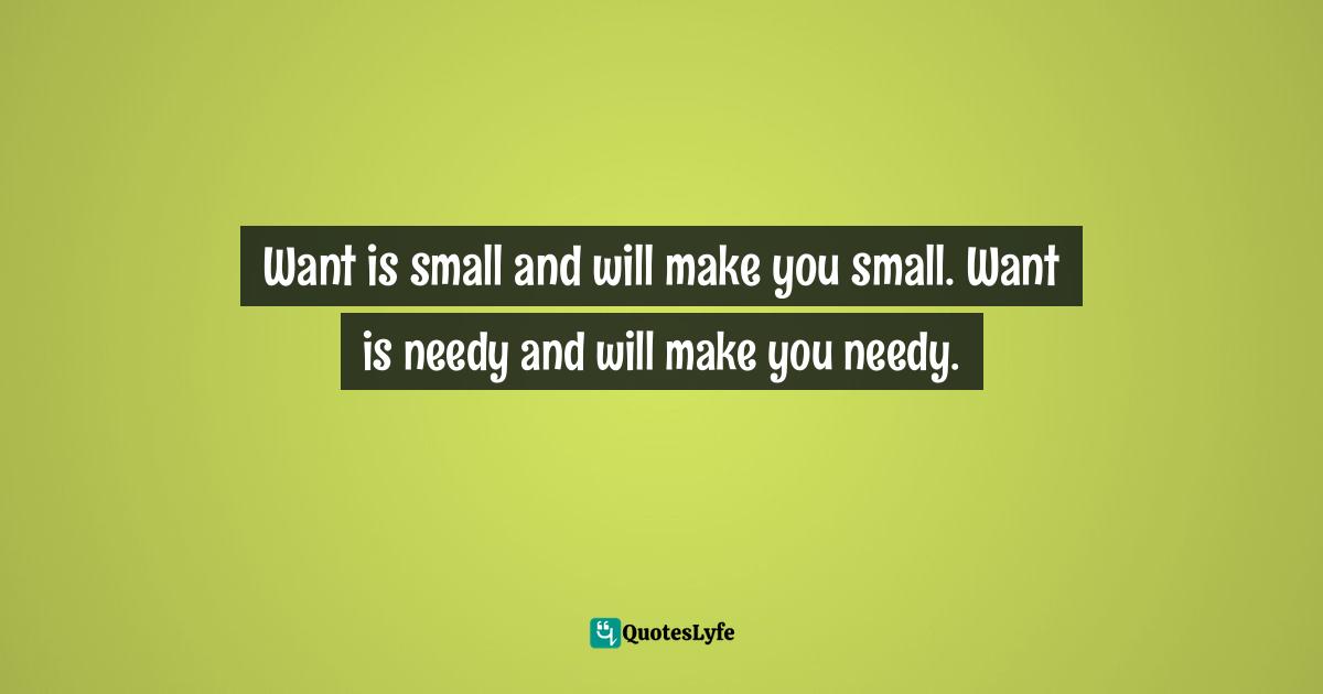 Want is small and will make you small. Want is needy and will make you needy.