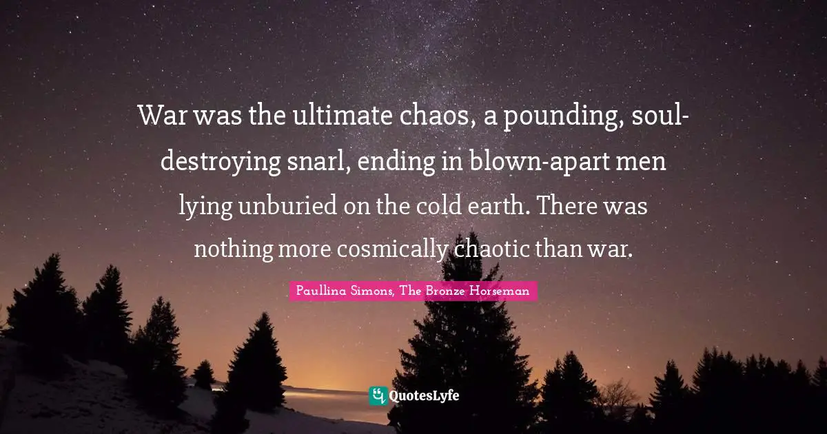 War was the ultimate chaos, a pounding, soul-destroying snarl, ending in blown-apart men lying unburied on the cold earth. There was nothing more cosmically chaotic than war.