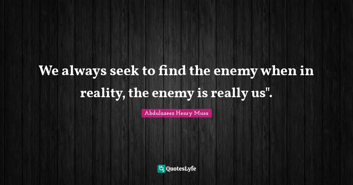 We always seek to find the enemy when in reality, the enemy is really us".