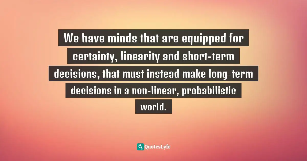 Paul Gibbons, The Science Of Successful Organizational Change: How Leaders Set Strategy, Change Behavior, And Create An Agile Culture Quotes: "We have minds that are equipped for certainty, linearity and short-term decisions, that must instead make long-term decisions in a non-linear, probabilistic world."
