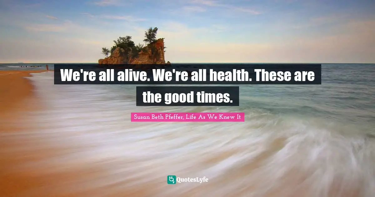 We're all alive. We're all health. These are the good times.