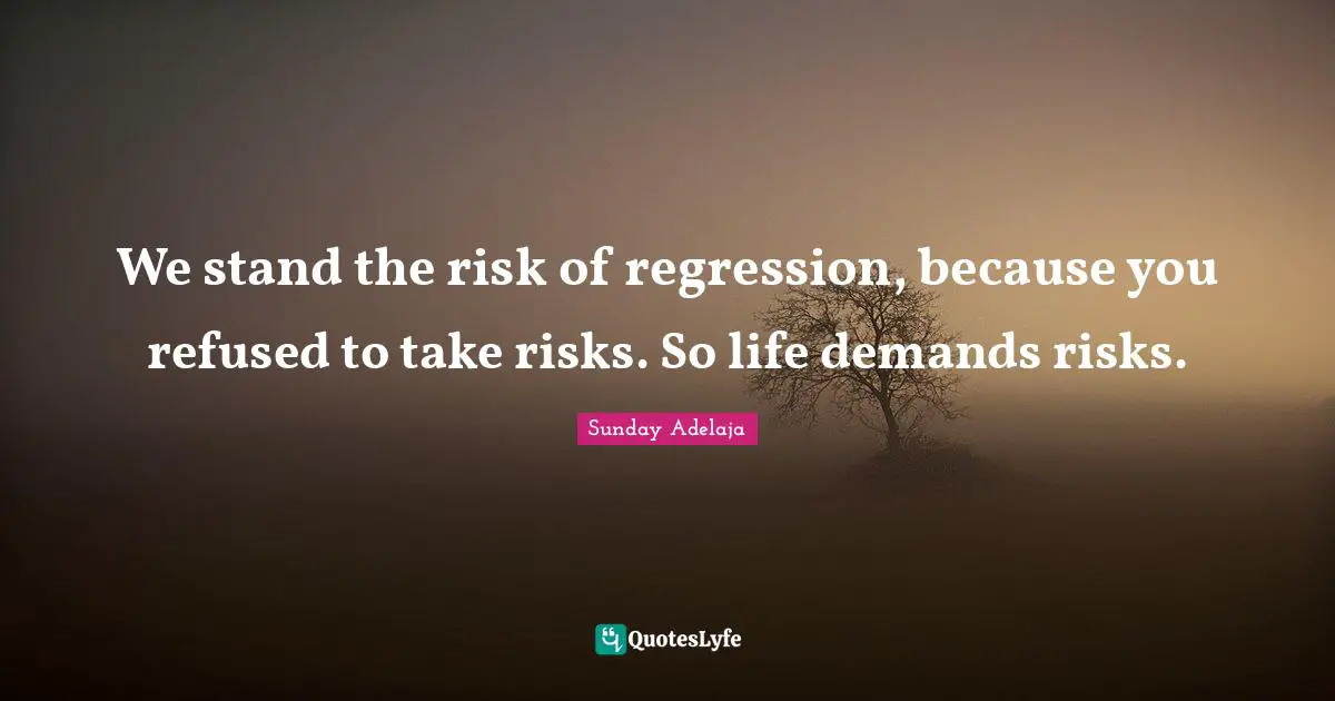 We stand the risk of regression, because you refused to take risks. So life demands risks.