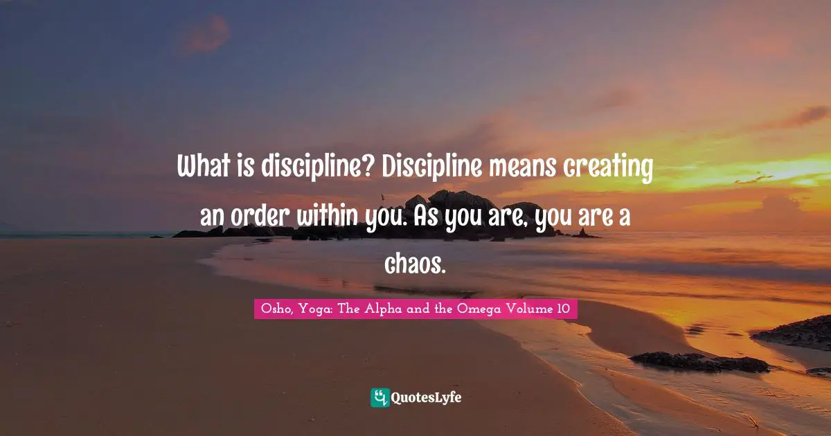What is discipline? Discipline means creating an order within you. As you are, you are a chaos.