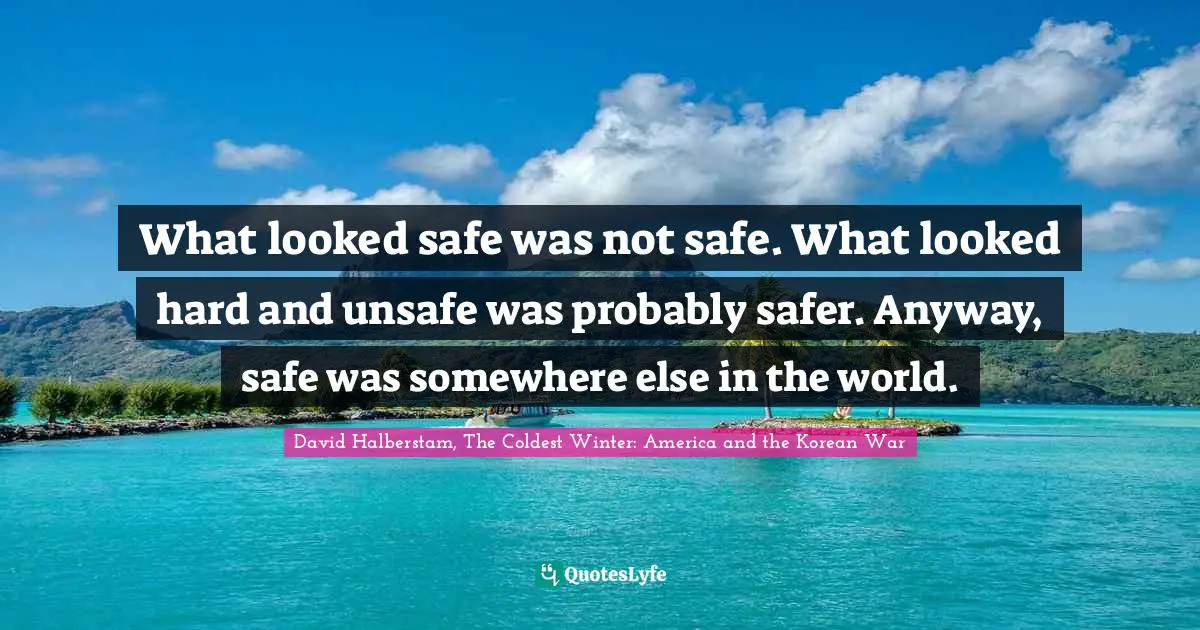 David Halberstam Quotes: "What looked safe was not safe. What looked hard and unsafe was probably safer. Anyway, safe was somewhere else in the world."