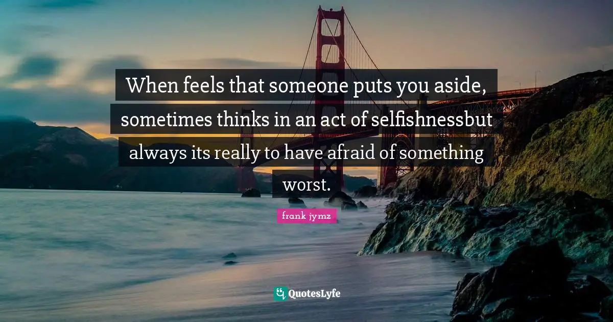 When feels that someone puts you aside, sometimes thinks in an act of selfishnessbut always its really to have afraid of something worst.