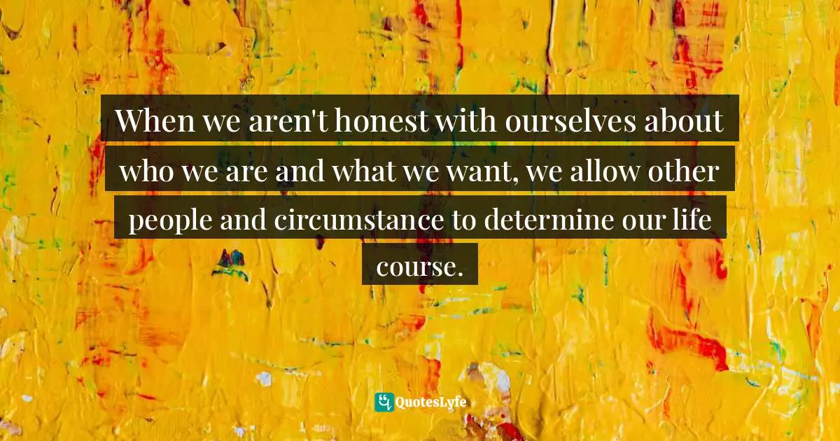 When we aren't honest with ourselves about who we are and what we want, we allow other people and circumstance to determine our life course.