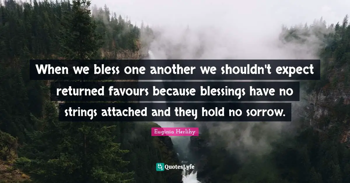 When we bless one another we shouldn't expect returned favours because blessings have no strings attached and they hold no sorrow.