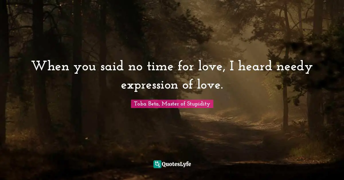 When you said no time for love, I heard needy expression of love.