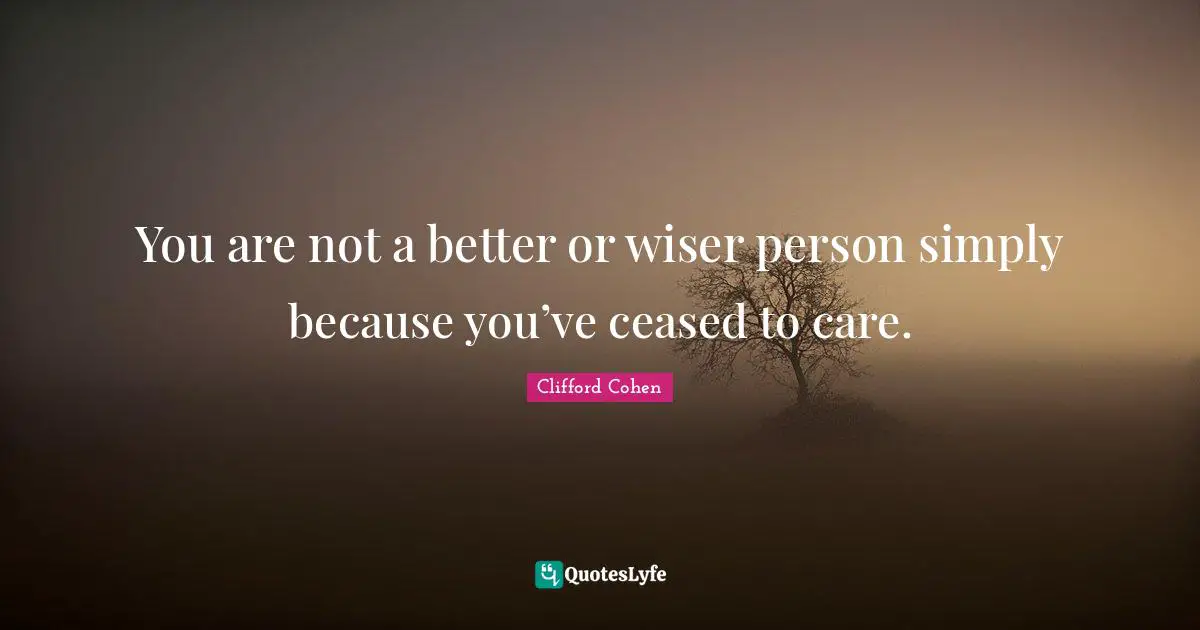Clifford Cohen Quotes: You are not a better or wiser person simply because you’ve ceased to care.