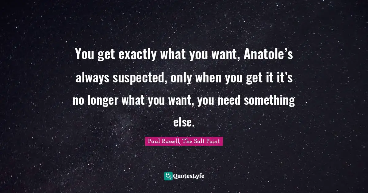 You get exactly what you want, Anatole’s always suspected, only when you get it it’s no longer what you want, you need something else.