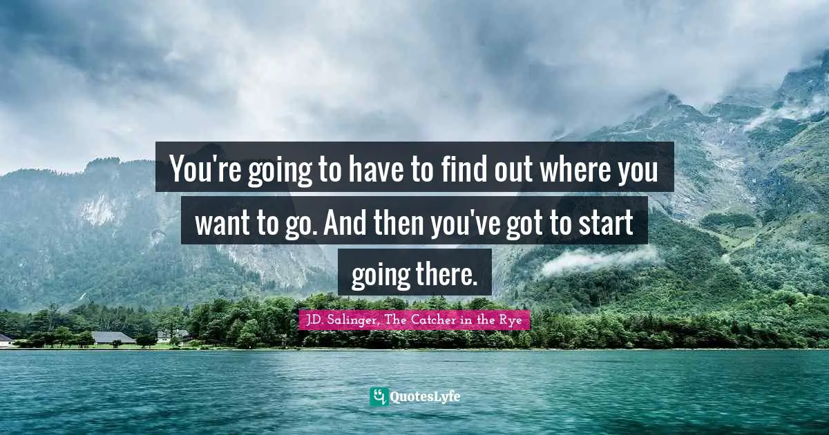 You're going to have to find out where you want to go. And then you've got to start going there.