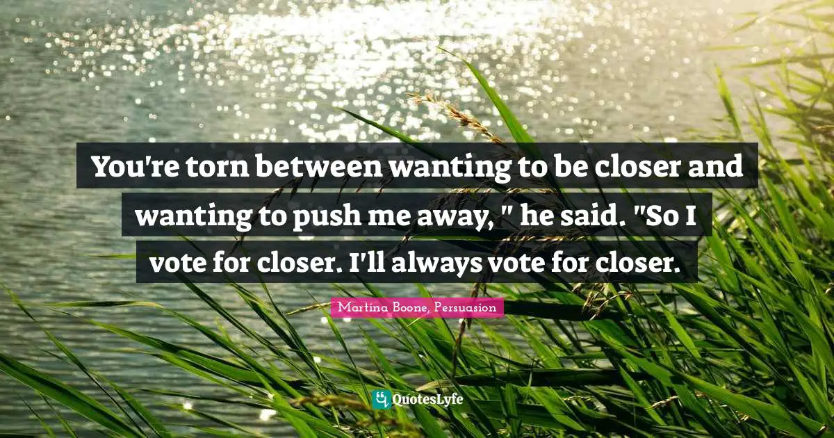 You're torn between wanting to be closer and wanting to push me away, " he said. "So I vote for closer. I'll always vote for closer.