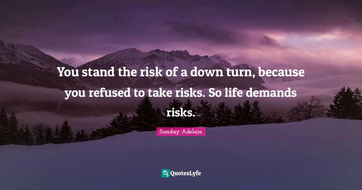 You stand the risk of a down turn, because you refused to take risks. So life demands risks.