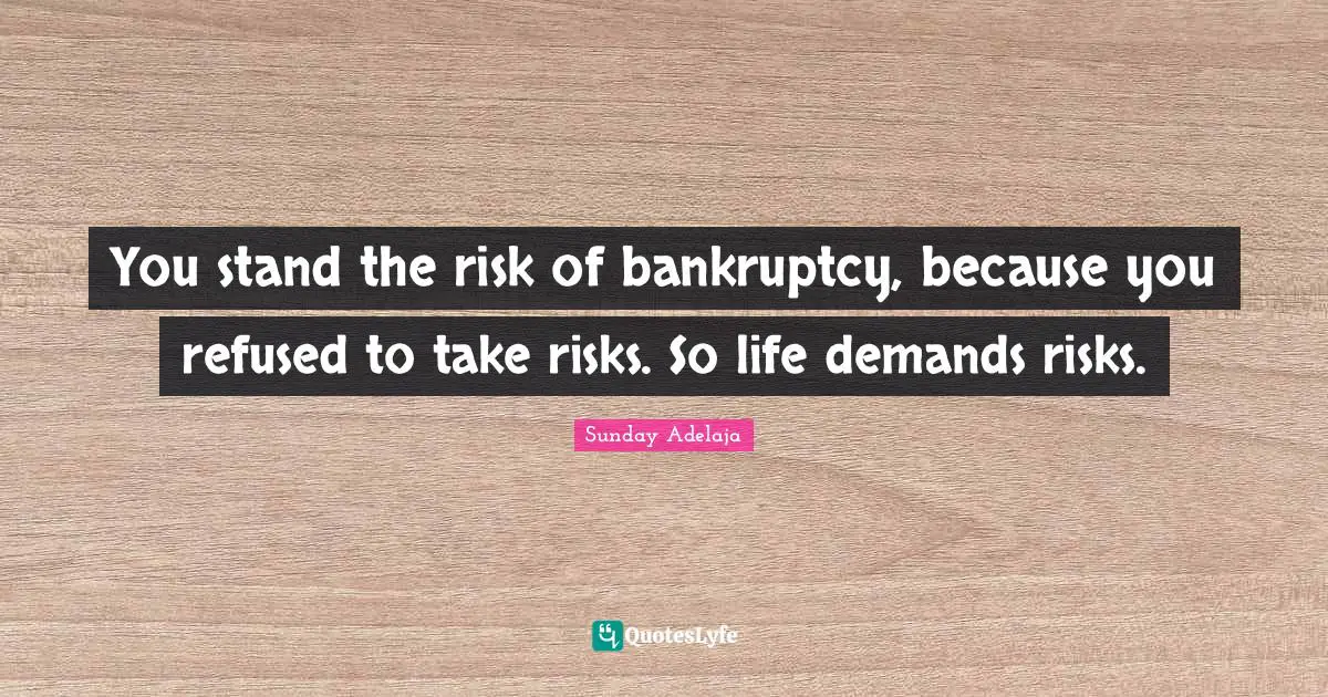 You stand the risk of bankruptcy, because you refused to take risks. So life demands risks.