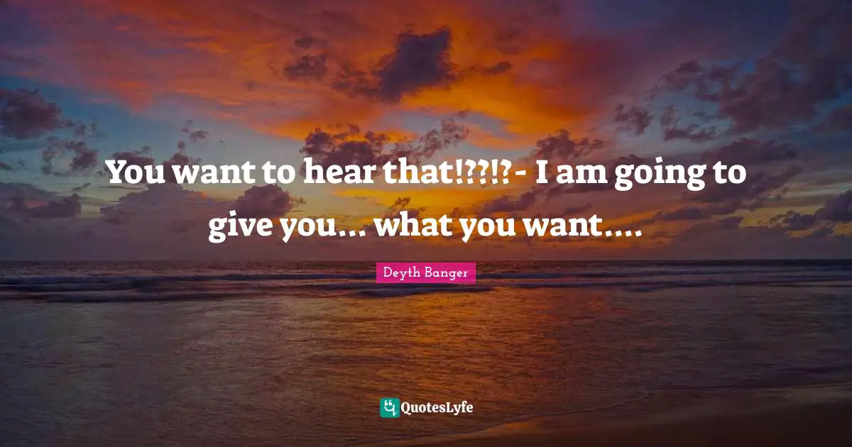 You want to hear that!??!?- I am going to give you... what you want....