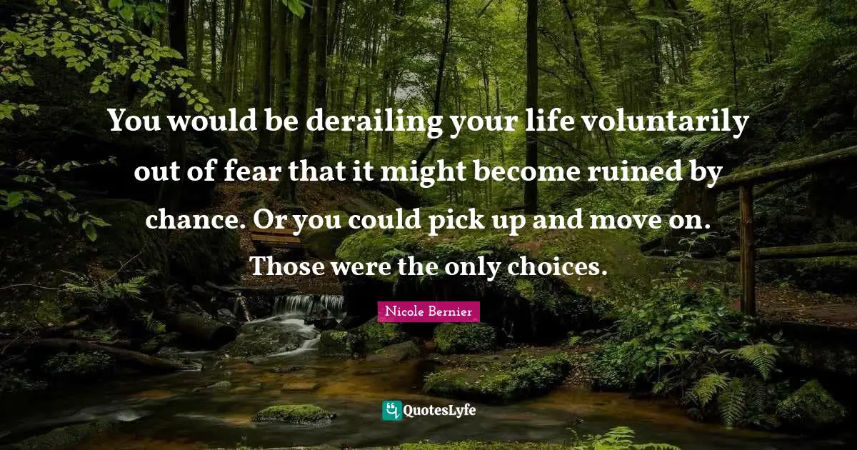 You would be derailing your life voluntarily out of fear that it might become ruined by chance. Or you could pick up and move on. Those were the only choices.