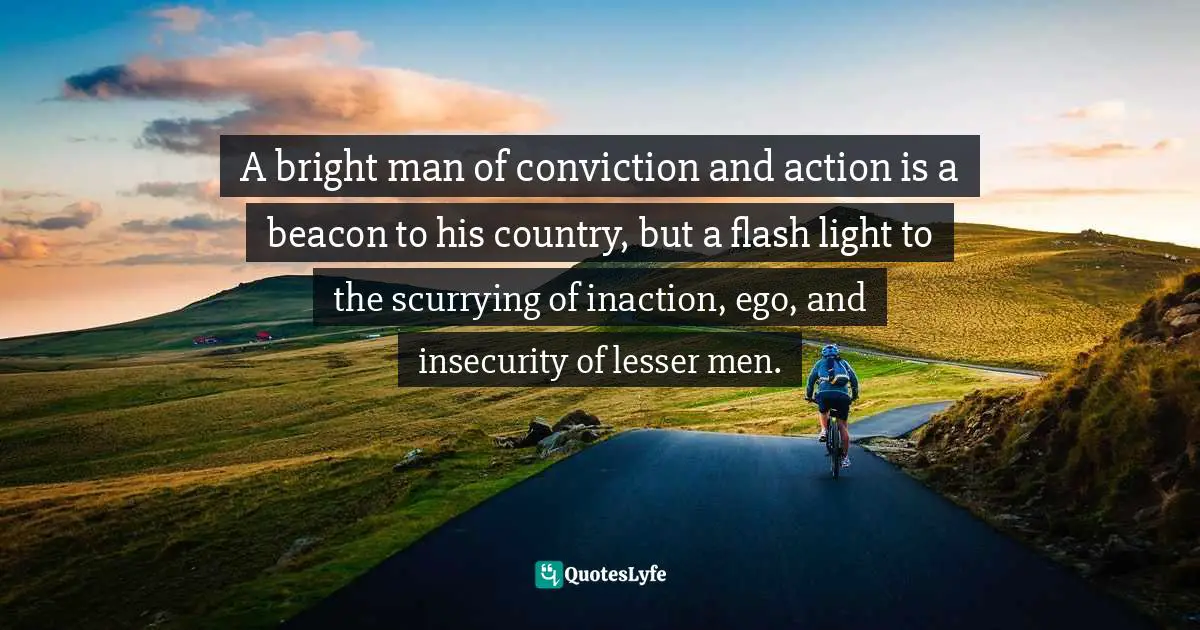 A bright man of conviction and action is a beacon to his country, but a flash light to the scurrying of inaction, ego, and insecurity of lesser men.