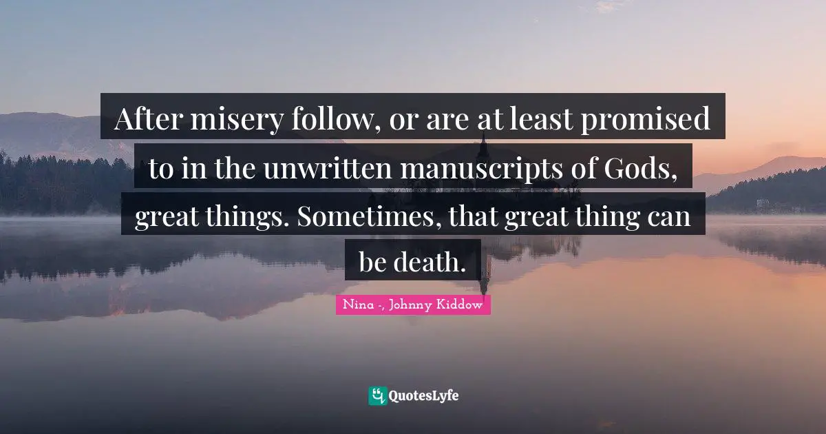 After misery follow, or are at least promised to in the unwritten manuscripts of Gods, great things. Sometimes, that great thing can be death.