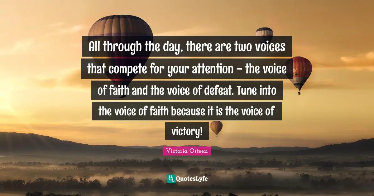 Victoria Osteen Quotes: "All through the day, there are two voices that compete for your attention - the voice of faith and the voice of defeat. Tune into the voice of faith because it is the voice of victory!"