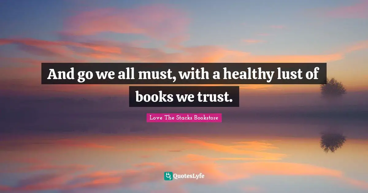 Love The Stacks Bookstore Quotes: "And go we all must, with a healthy lust of books we trust."