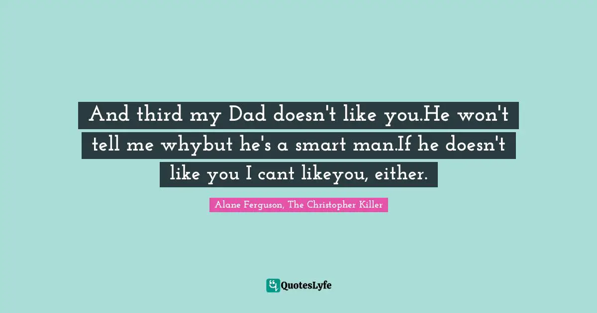 And third my Dad doesn't like you.He won't tell me whybut he's a smart man.If he doesn't like you I cant likeyou, either.