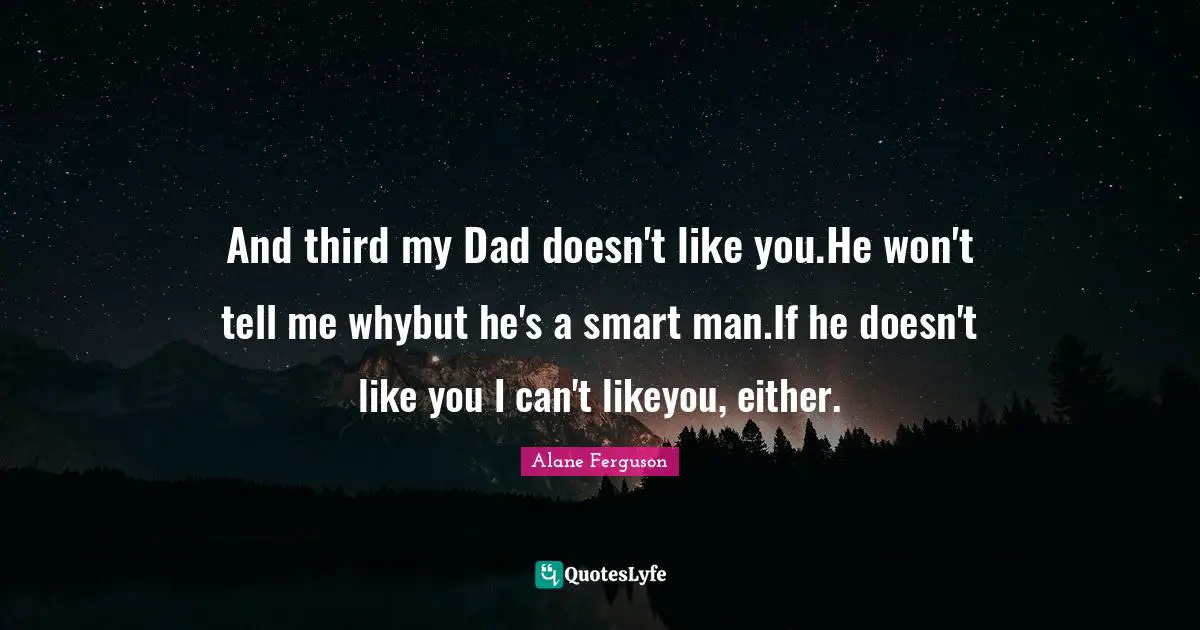 And third my Dad doesn't like you.He won't tell me whybut he's a smart man.If he doesn't like you I can't likeyou, either.