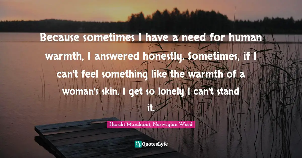 Because sometimes I have a need for human warmth, I answered honestly. Sometimes, if I can't feel something like the warmth of a woman's skin, I get so lonely I can't stand it.