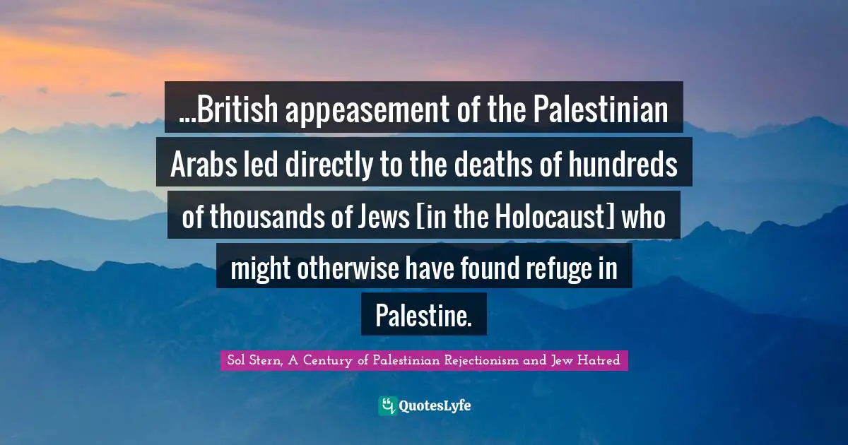 Sol Stern, A Century Of Palestinian Rejectionism And Jew Hatred Quotes: "...British appeasement of the Palestinian Arabs led directly to the deaths of hundreds of thousands of Jews [in the Holocaust] who might otherwise have found refuge in Palestine."