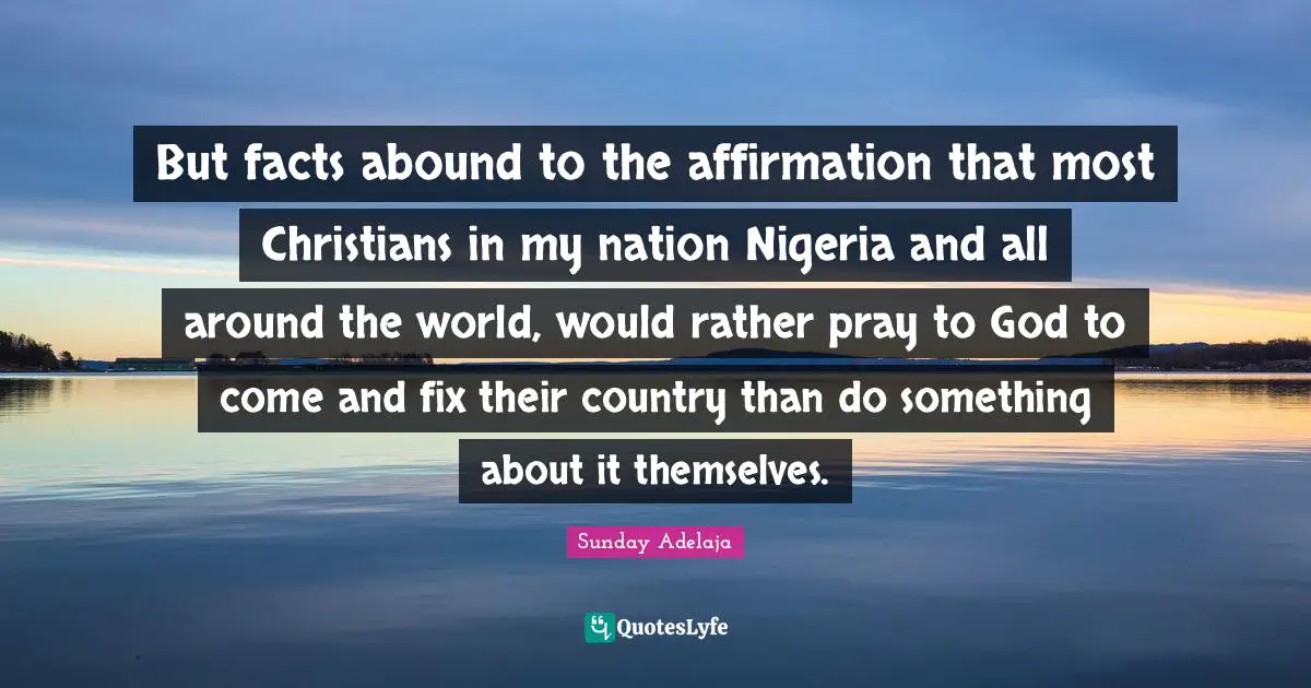But facts abound to the affirmation that most Christians in my nation Nigeria and all around the world, would rather pray to God to come and fix their country than do something about it themselves.