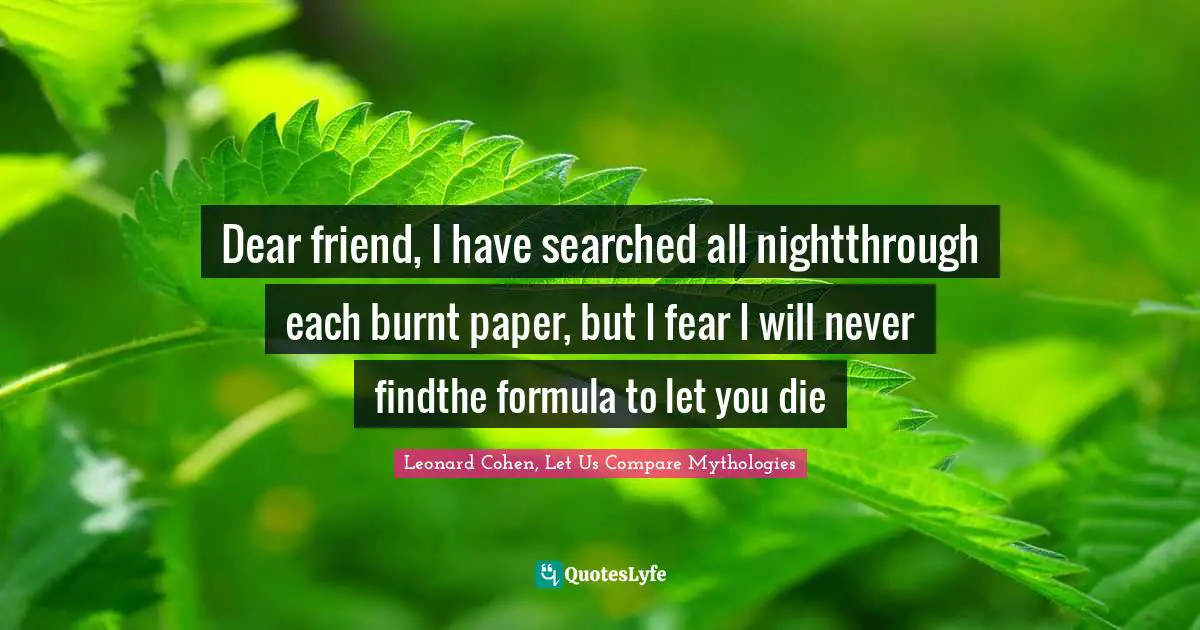 Dear friend, I have searched all nightthrough each burnt paper, but I fear I will never findthe formula to let you die
