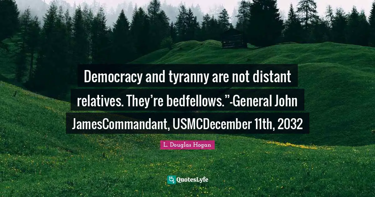 Democracy and tyranny are not distant relatives. They’re bedfellows.”-General John JamesCommandant, USMCDecember 11th, 2032