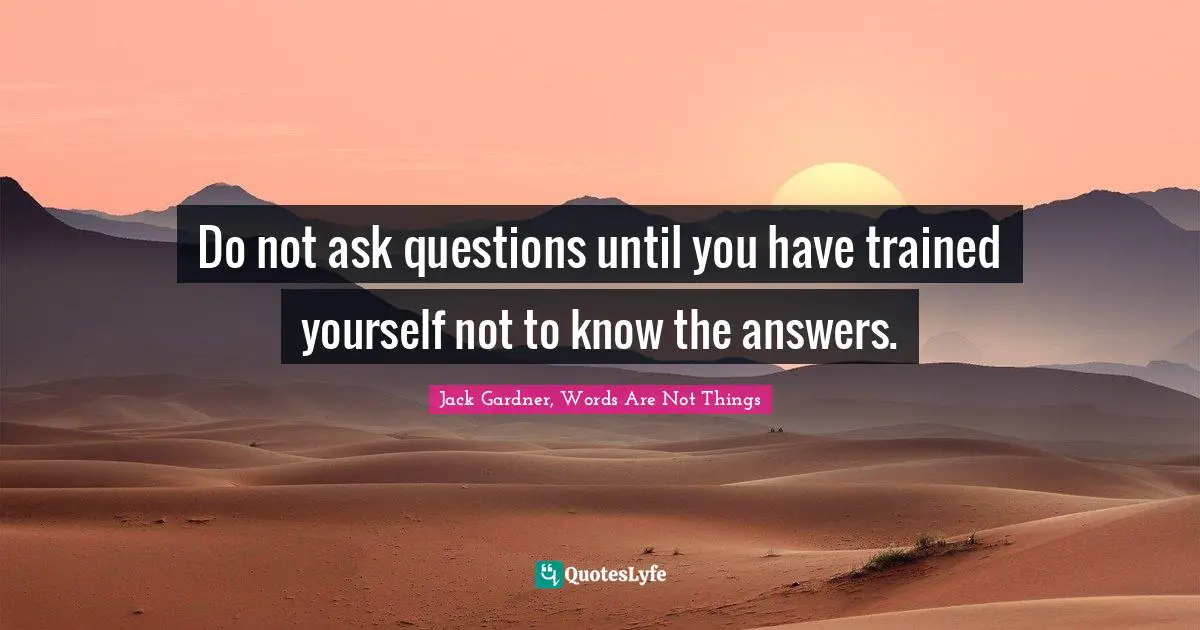 Do not ask questions until you have trained yourself not to know the answers.