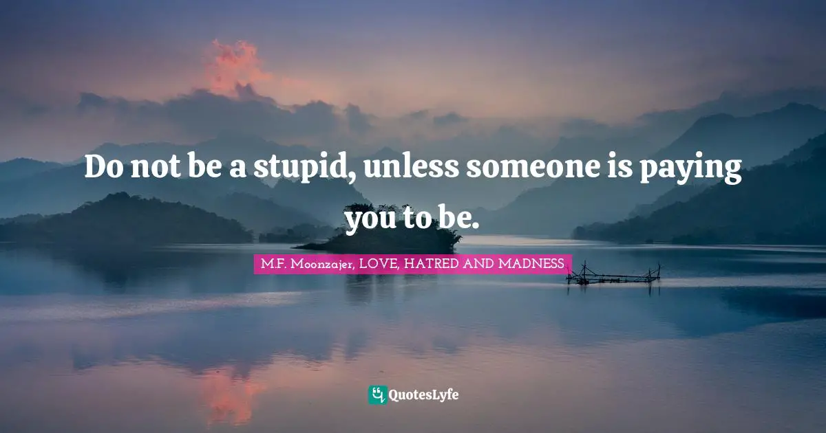 Do not be a stupid, unless someone is paying you to be.