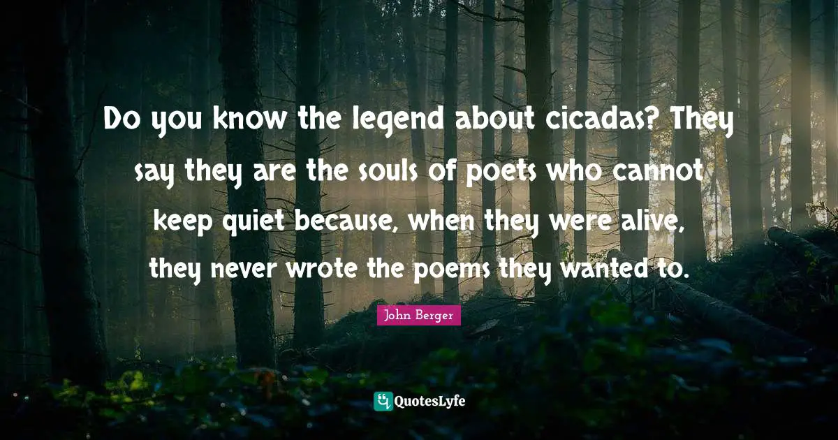 John Berger Quotes: "Do you know the legend about cicadas? They say they are the souls of poets who cannot keep quiet because, when they were alive, they never wrote the poems they wanted to."
