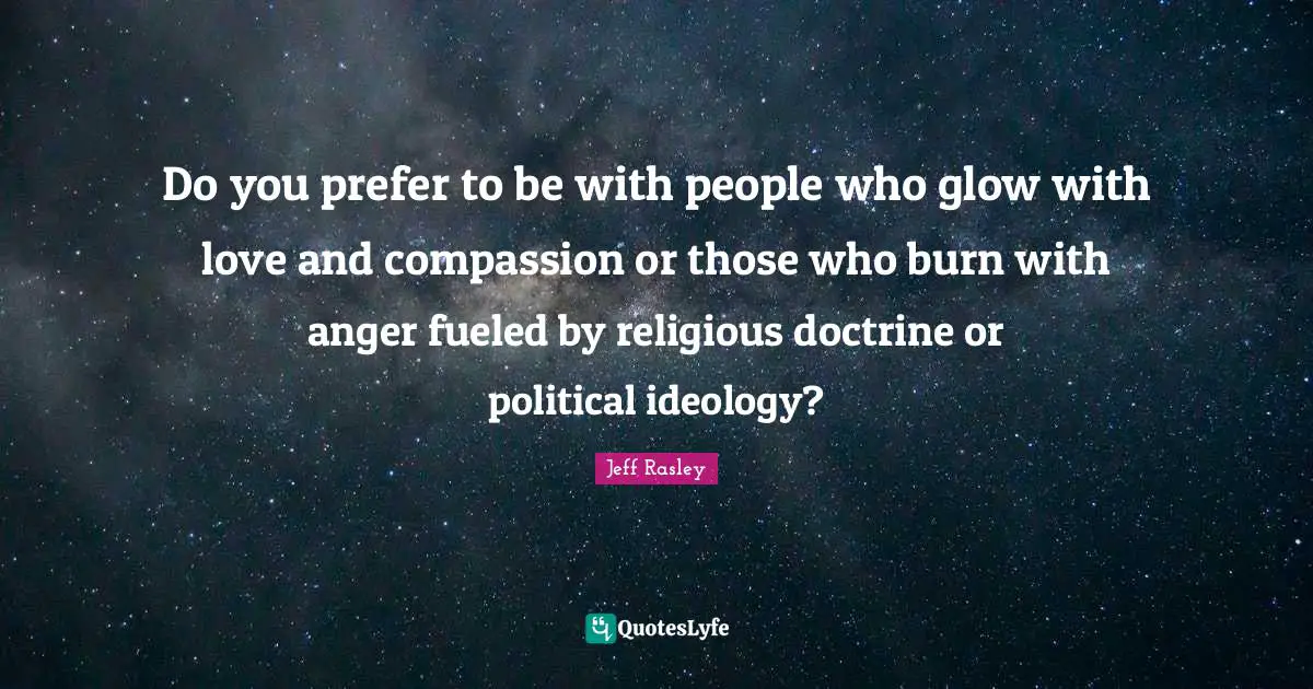 Do you prefer to be with people who glow with love and compassion or those who burn with anger fueled by religious doctrine or political ideology?