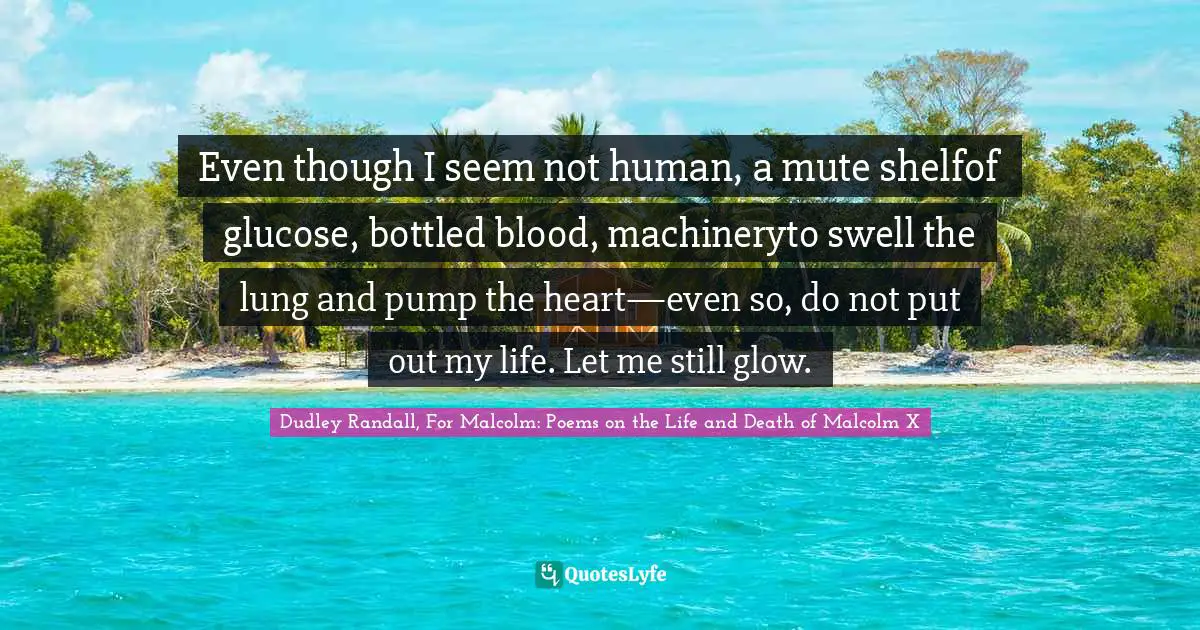 Value Of Life Quotes: "Even though I seem not human, a mute shelfof glucose, bottled blood, machineryto swell the lung and pump the heart—even so, do not put out my life. Let me still glow."