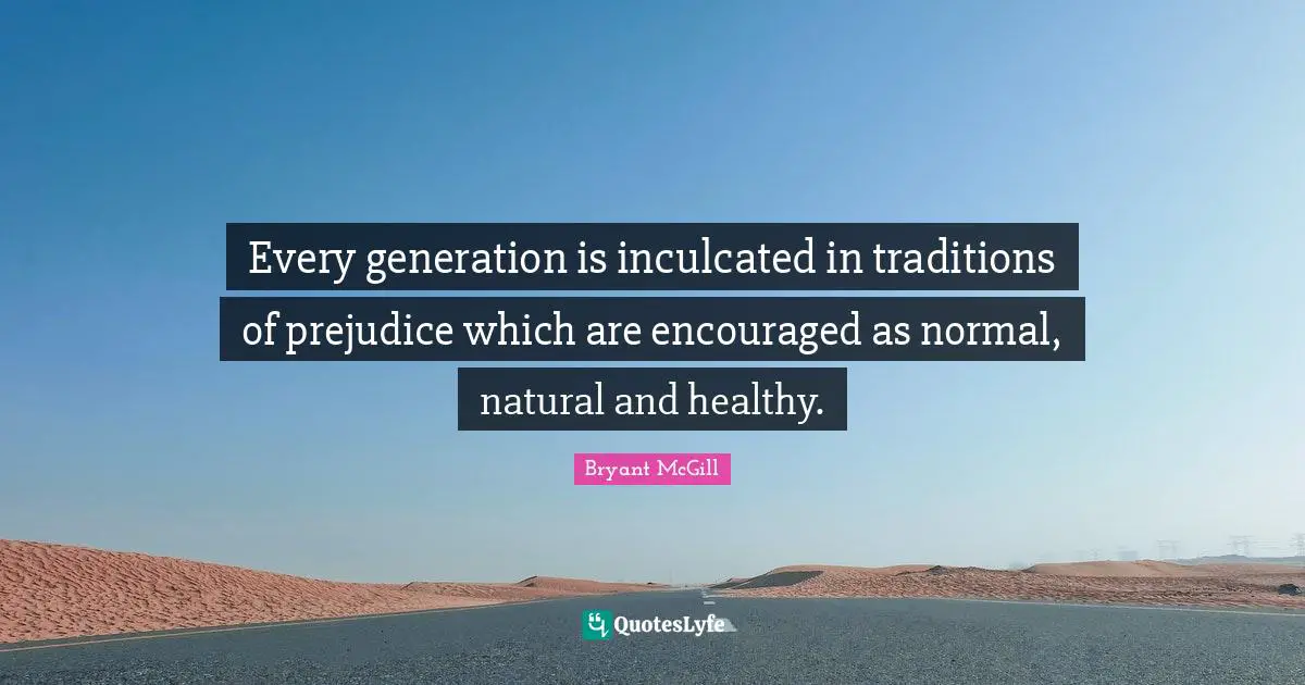 Every generation is inculcated in traditions of prejudice which are encouraged as normal, natural and healthy.