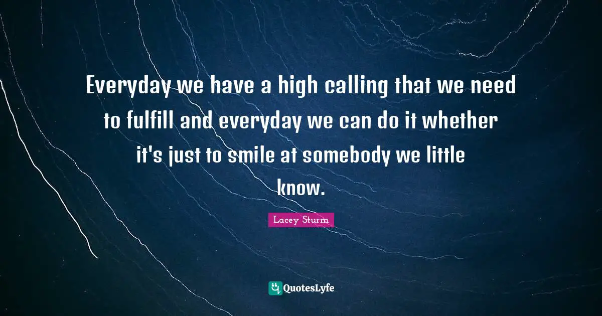 Everyday we have a high calling that we need to fulfill and everyday we can do it whether it's just to smile at somebody we little know.