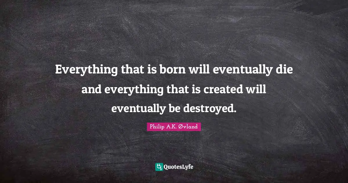 Everything that is born will eventually die and everything that is created will eventually be destroyed.