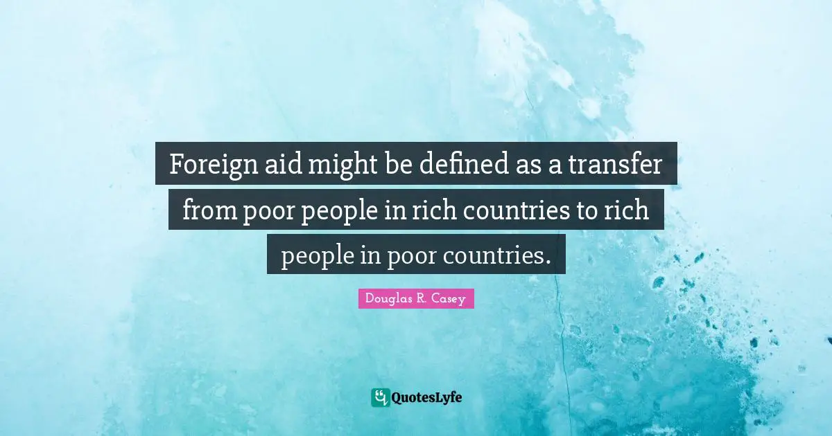 Foreign aid might be defined as a transfer from poor people in rich countries to rich people in poor countries.