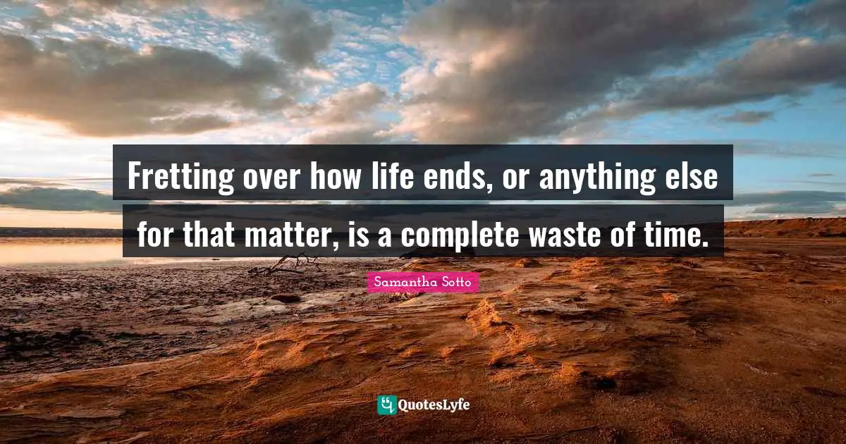 Fretting over how life ends, or anything else for that matter, is a complete waste of time.