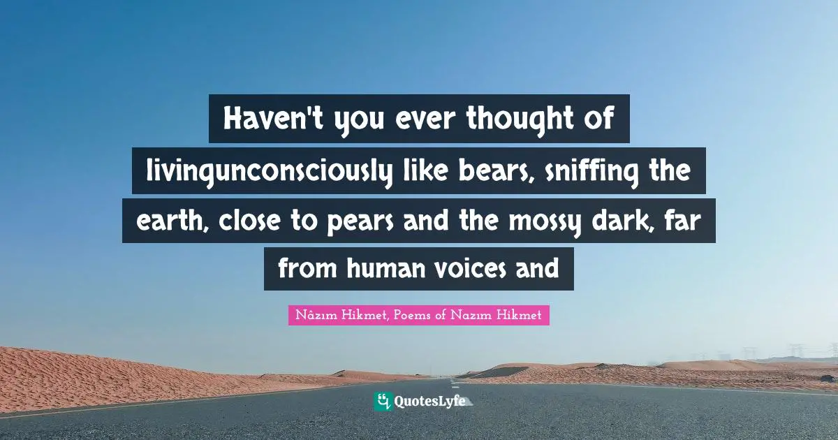 Haven't you ever thought of livingunconsciously like bears, sniffing the earth, close to pears and the mossy dark, far from human voices and