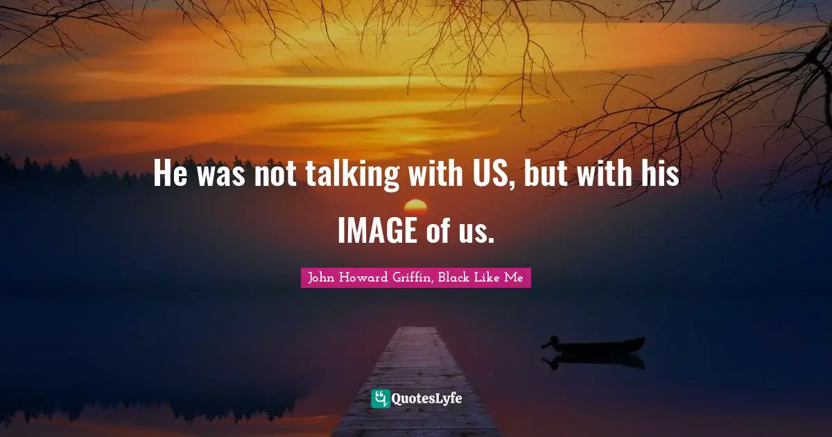 He was not talking with US, but with his IMAGE of us.