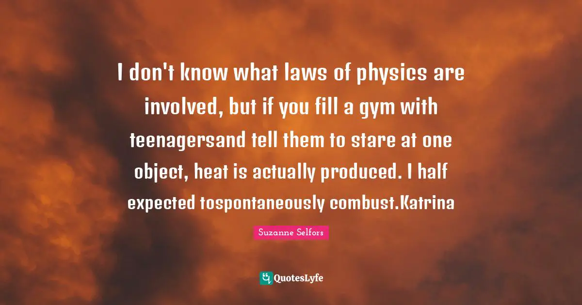 I don't know what laws of physics are involved, but if you fill a gym with teenagersand tell them to stare at one object, heat is actually produced. I half expected tospontaneously combust.Katrina
